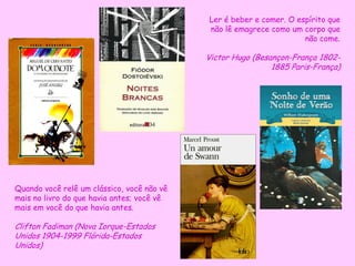 Quando você relê um clássico, você não vê
mais no livro do que havia antes; você vê
mais em você do que havia antes.
Clifton Fadiman (Nova Iorque-Estados
Unidos 1904-1999 Flórida-Estados
Unidos)
Ler é beber e comer. O espírito que
não lê emagrece como um corpo que
não come.
Victor Hugo (Besançon-França 1802-
1885 Paris-França)
 
