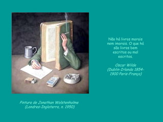 Pintura de Jonathan Wolstenholme
(Londres-Inglaterra, n. 1950)
Não há livros morais
nem imorais. O que há
são livros bem
escritos ou mal
escritos.
Oscar Wilde
(Dublin-Irlanda 1854-
1900 Paris-França)
 