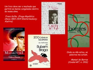 Um livro deve ser o machado que
partirá os mares congelados dentro
de nossa alma.
Franz Kafka (Praga-República
Checa 1883-1924 Klosterneuburg-
Áustria)
Onde eu não estou, as
palavras me acham.
Manoel de Barros
(Cuiabá-MT, n. 1916)
 