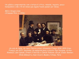 Un coin de table, de Henri Fantin-Latour (Grenoble-França 1836-1904 Orne-
França), em 1872. Sentados, da esquerda para a direita: Paul Verlaine, Arthur
Rimbaud, Léon Valade, Ernest d'Hervilly e Camille Pelletan. Em pé, Elzéar Bonnier,
Émile Blémont e Jean Aicard. Musée d'Orsay, Paris.
Um público comprometido com a leitura é crítico, rebelde, inquieto, pouco
manipulável e não crê em lemas que alguns fazem passar por ideias.
Mário Vargas Llosa
(Arequipa-Peru, n. 1936)
 