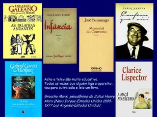 Acho a televisão muito educativa.
Todas as vezes que alguém liga o aparelho,
vou para outra sala e leio um livro.
Groucho Marx, pseudônimo de Julius Henry
Marx (Nova Iorque-Estados Unidos 1890–
1977 Los Angeles-Estados Unidos)
 