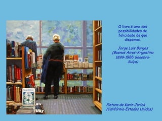 Pintura de Karin Jurick
(Califórnia-Estados Unidos)
O livro é uma das
possibilidades de
felicidade de que
dispomos.
Jorge Luis Borges
(Buenos Aires-Argentina
1899-1986 Genebra-
Suíça)
 