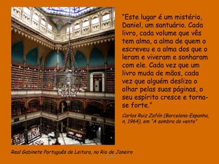 Real Gabinete Português de Leitura, no Rio de Janeiro D'Árabia “ Este lugar é um mistério, Daniel, um santuário. Cada livro, cada volume que vês tem alma, a alma de quem o escreveu e a alma dos que o leram e viveram e sonharam com ele. Cada vez que um livro muda de mãos, cada vez que alguém desliza o olhar pelas suas páginas, o seu espírito cresce e torna-se forte.”   Carlos Ruiz Zafón (Barcelona-Espanha, n. 1964), em “A sombra do vento” 