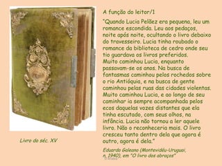 D'Árabia A função do leitor/1  “ Quando Lucia Pelãez era pequena, leu um romance escondida. Leu aos pedaços, noite após noite, ocultando o livro debaixo do travesseiro. Lucia tinha roubado o romance da biblioteca de cedro onde seu tio guardava os livros preferidos.  Muito caminhou Lucia, enquanto  passavam-se os anos. Na busca de fantasmas caminhou pelos rochedos sobre o rio Antióquia, e na busca de gente caminhou pelas ruas das cidades violentas. Muito caminhou Lucia, e ao longo de seu caminhar ia sempre acompanhada pelos ecos daquelas vozes distantes que ela tinha escutado, com seus olhos, na infância. Lucia não tornou a ler aquele livro. Não o reconheceria mais. O livro cresceu tanto dentro dela que agora é outro, agora é dela.” Eduardo Galeano (Montevidéu-Uruguai,  n. 1940), em "O livro dos abraços" Livro do séc. XV  