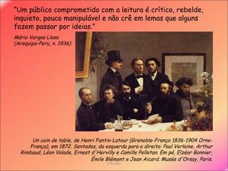 D'Árabia Un coin de table, de Henri Fantin-Latour ( Grenoble-França 1836-1904 Orne-França) , em 1872.  Sentados, da esquerda para a direita: Paul Verlaine, Arthur Rimbaud, Léon Valade, Ernest d'Hervilly e Camille Pelletan. Em pé, Elzéar Bonnier, Émile Blémont e Jean Aicard.   Musée d'Orsay, Paris. “ Um público comprometido com a leitura é crítico, rebelde, inquieto, pouco manipulável e não crê em lemas que alguns fazem passar por ideias.”   Mário Vargas Llosa ( Arequipa-Peru, n. 1936)  