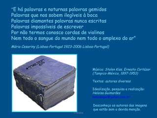 D'Árabia Mário Cesariny (Lisboa-Portugal 1923-2006 Lisboa-Portugal)   Música:  Stolen Kiss, Ernesto Cortázar (Tampico-México, 1897-1953) Textos:  autores diversos Idealização, pesquisa e realização: Heloisa Guimarães [email_address]   Desconheço os autores das imagens  que estão sem a devida menção. “ E há palavras e noturnas palavras gemidos  Palavras que nos sobem ilegíveis à boca Palavras diamantes palavras nunca escritas Palavras impossíveis de escrever Por não termos conosco cordas de violinos Nem todo o sangue do mundo nem todo o amplexo do ar” 