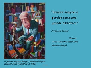 “ Sempre imaginei o paraíso como uma grande biblioteca.” Jorge Luis Borges  (Buenos Aires-Argentina 1899-1986 Genebra-Suíça) D'Árabia O paraíso segundo Borges, de Gabriel Caprav  (Buenos Aires-Argentina, n. 1983) 