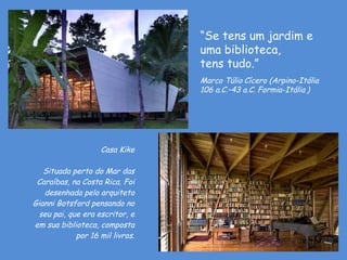 Casa Kike Situada perto do Mar das Caraíbas, na Costa Rica. Foi desenhada pelo arquiteto Gianni Botsford pensando no seu pai, que era escritor, e em sua biblioteca, composta por 16 mil livros. D'Árabia “ Se tens um jardim e uma biblioteca,  tens tudo.” Marco Túlio   Cícero (Arpino-Itália   106 a.C.–43 a.C. Formia-Itália   ) 