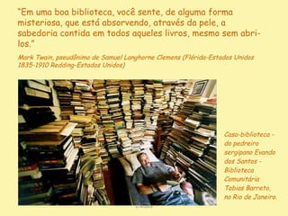 Casa-biblioteca - do pedreiro sergipano Evando dos Santos - Biblioteca Comunitária Tobias Barreto, no Rio de Janeiro. D'Árabia “ Em uma boa biblioteca, você sente, de alguma forma misteriosa, que está absorvendo, através da pele, a sabedoria contida em todos aqueles livros, mesmo sem abri-los.”   Mark Twain , pseudônimo de Samuel Langhorne Clemens (Flórida-Estados Unidos 1835-1910 Redding-Estados Unidos)  