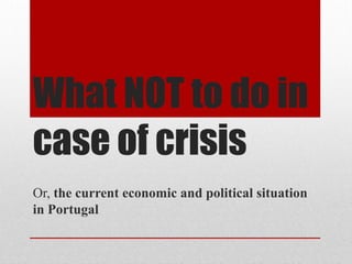 What NOT to do in
case of crisis
Or, the current economic and political situation
in Portugal

 