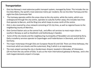 Transportation
• Oslo has Norway's most extensive public transport system, managed by Ruter. This includes the six-
line Oslo Metro, the world's most extensive metro per resident, the six-line Oslo Tramway and the
eight-line Oslo Commuter Rail.
• The tramway operates within the areas close to the city centre, while the metro, which runs
underground through the city centre, operates to suburbs further away; this includes two lines
that operate to Bærum, and the Ring Line which loops to areas north of the centre.
• Oslo is also covered by a bus network consisting of 32 city lines, as well as regional buses to the
neighboring county of Akershus.
• Oslo Central Station acts as the central hub, and offers rail services to most major cities in
southern Norway as well as Stockholm and Gothenburg in Sweden.
• Some of the city islands and the neighbouring municipality of Nesodden are connected by ferry.
Daily cruiseferry services operate to Copenhagen and Frederikshavn in Denmark, and to Kiel in
Germany.
• The major motorways through Oslo are European Route E6 and E18. There are three beltways, the
innermost which are streets and the outermost, Ring 3 which is an expressway.
• The main airport serving the city is Gardermoen Airport, located in Ullensaker, 47 kilometers
(29 mi) from the city centre of Oslo. It acts as the main international gateway to Norway, and is the
sixth-largest domestic airport in Europe.
 
