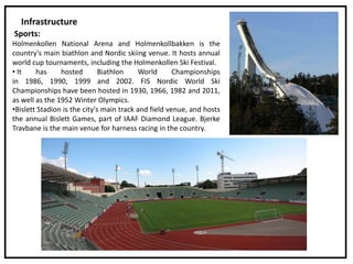 Infrastructure
Sports:
Holmenkollen National Arena and Holmenkollbakken is the
country's main biathlon and Nordic skiing venue. It hosts annual
world cup tournaments, including the Holmenkollen Ski Festival.
• It has hosted Biathlon World Championships
in 1986, 1990, 1999 and 2002. FIS Nordic World Ski
Championships have been hosted in 1930, 1966, 1982 and 2011,
as well as the 1952 Winter Olympics.
•Bislett Stadion is the city's main track and field venue, and hosts
the annual Bislett Games, part of IAAF Diamond League. Bjerke
Travbane is the main venue for harness racing in the country.
 