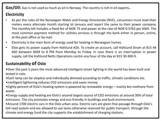 Gas/Oil: Gas is not used as much as oil in Norway. The country is rich in oil exports.
Electricity
• As per the rules of the Norwegian Water and Energy Directorate (NVE), consumers must read their
meters every alternate month starting lst January and report the same to their power company.
The monthly bill includes a fixed fee of NOK 75 and power at the rate of NOK 0.5763 per KWh. The
most common payment method for utilities services is through the bank either in person, online,
at the post office or by mail.
• Electricity is the main form of energy used for heating in Norwegian homes.
• Oslo gets its power supply from Hafslund ASA. To create an account, call Hafslund Stram at 815 44
660 between 8AM to 8 PM from Monday to Friday. In case there is an interruption in power
supply, call the Hafslund Netts Operations centre any hour of the day at 815 30 400-9.
Sustainability of Oslo
•Over the past 5 years the most advanced intelligent street lighting in the world has been built and
tested in oslo.
•Each lamp can be stepless and individually dimmed according to traffic, climatic conditions etc.
•Intelligent lightening reduces CO2 emissions and saves money.
•Eighty percent of Oslo’s heating system is powered by renewable energy – mainly bio-methane from
waste.
•Energy supply and heating are Oslo's second largest source of CO2 emissions at around 30% of total
emissions. The city promotes energy and eco-friendly in buildings and built environment.
•Around 1700 electric cars in the Oslo urban area. Electric cars are given free passage through Oslo's
toll road system and are allowed to use lanes otherwise reserved for public transport. through the
climate and energy fund the city supports the establishment of charging stations.
 