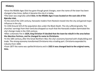•Since the Middle Ages Oslo has gone though great changes, even the name of the town has been
changed a few times, before it became the city it is today.
•The town was originally called Oslo. In the Middle Ages it was located on the east side of the
Bjørvika inlet.
•In the end of the 12th century, Hanseatic traders from Rostock moved into the city and gained major
influence in the city.
•In 1350 Around 3/4 of the population dies under the Black Death. The city suffered greatly. The
churches' earnings from their land also dropped so much that the Hanseatic traders dominated the
city's foreign trade in the 15th century.
•After a dramatic fire in 1624, king Christian IV decided that the town be rebuilt in the area below
the Akershus Fortress, and he changed its name to Christiania.
•In the 18th century, after the Great Northern War, the city's economy boomed with shipbuilding and
trade. The strong economy transformed Christiania into a trading port. Christiania expanded its
industry from 1840.
•From 1877 the name was spelled Kristiania and in 1925 it was changed back to the original name,
Oslo.
History
 