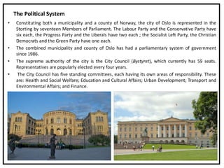 The Political System
• Constituting both a municipality and a county of Norway, the city of Oslo is represented in the
Storting by seventeen Members of Parliament. The Labour Party and the Conservative Party have
six each, the Progress Party and the Liberals have two each ; the Socialist Left Party, the Christian
Democrats and the Green Party have one each.
• The combined municipality and county of Oslo has had a parliamentary system of government
since 1986.
• The supreme authority of the city is the City Council (Bystyret), which currently has 59 seats.
Representatives are popularly elected every four years.
• The City Council has five standing committees, each having its own areas of responsibility. These
are: Health and Social Welfare; Education and Cultural Affairs; Urban Development; Transport and
Environmental Affairs; and Finance.
 