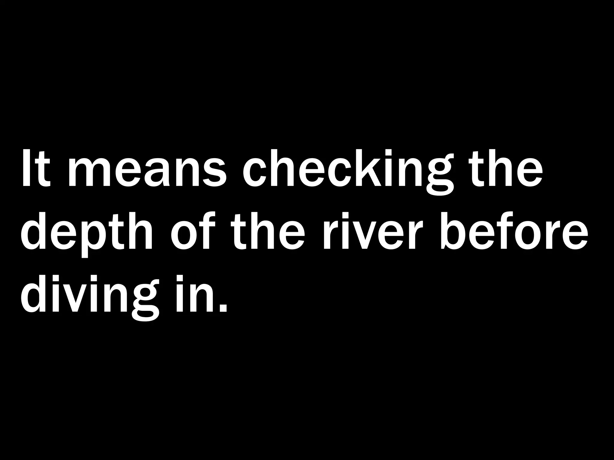 It means checking the depth of the river before diving in. 