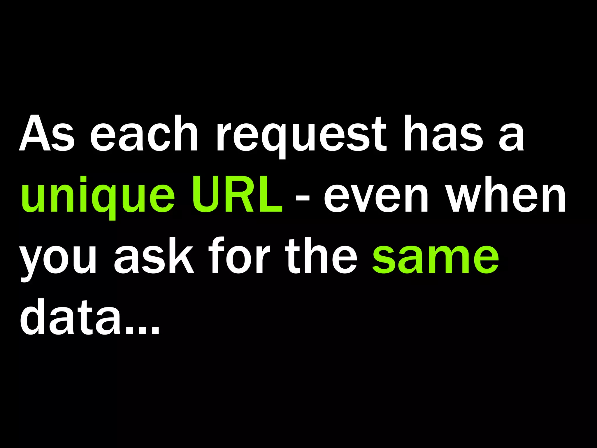 As each request has a unique URL - even when you ask for the same data... 