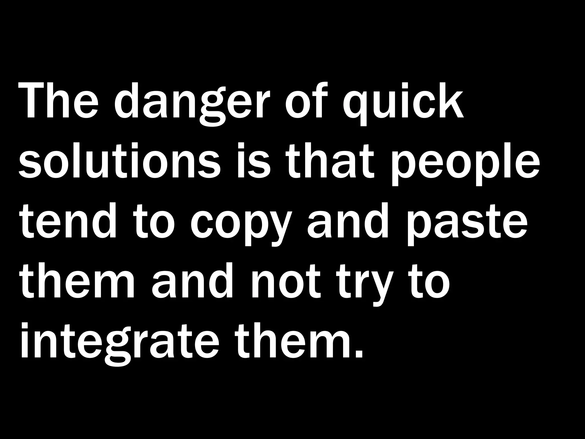 The danger of quick solutions is that people tend to copy and paste them and not try to integrate them. 