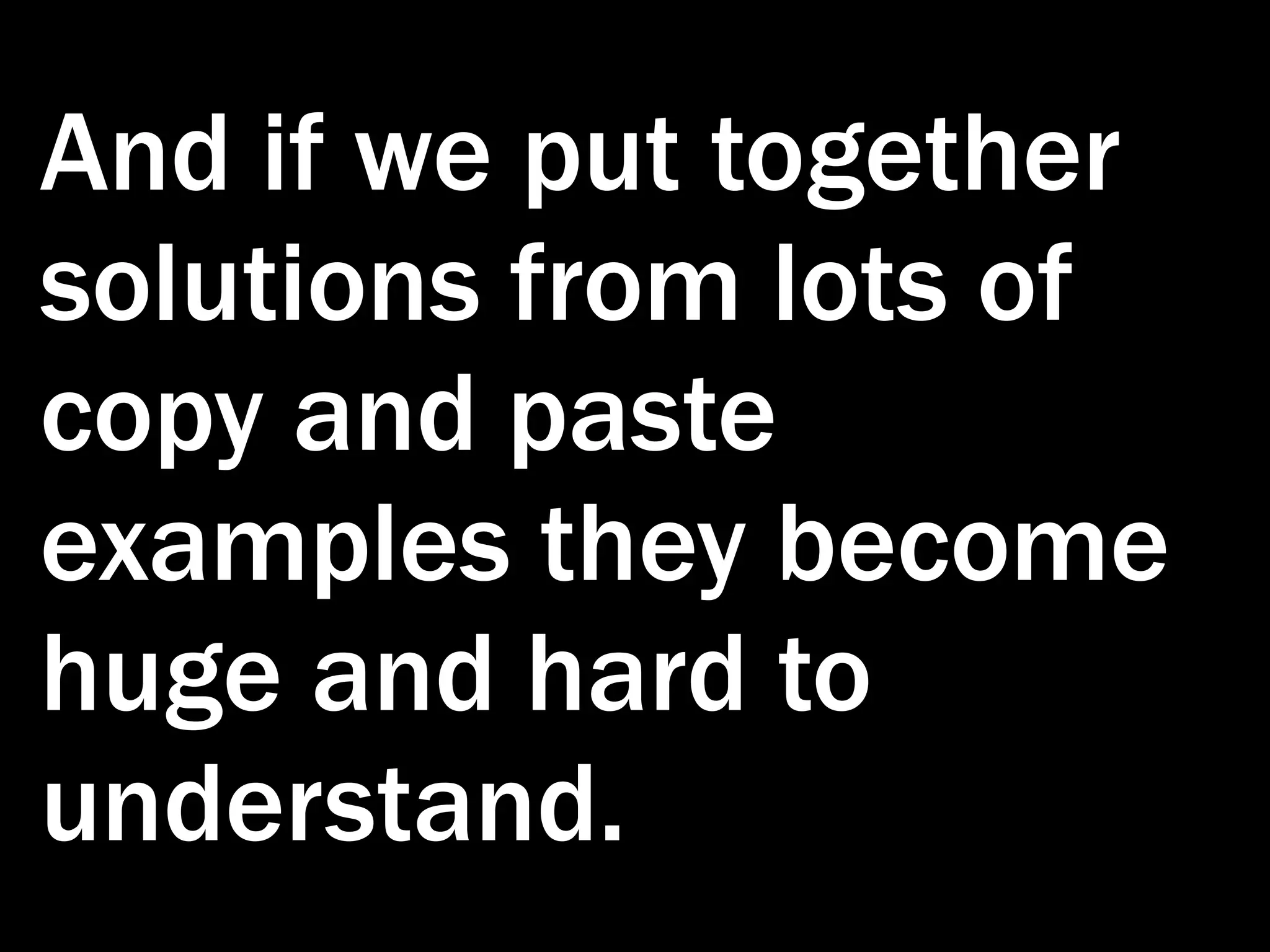 And if we put together solutions from lots of copy and paste examples they become huge and hard to understand. 