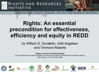 Rights: An essential
precondition for effectiveness,
efficiency and equity in REDD
          by William D. Sunderlin, Arild Angelsen
                   and Timmons Roberts
                            “Rights, Forests and Climate Change”
  A joint conference convened by Rights and Resources Initiative & Rainforest Foundation Norway
                               Oslo, Norway, 15-17 October 2008
 