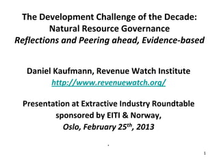 The Development Challenge of the Decade:
         Natural Resource Governance
Reflections and Peering ahead, Evidence-based


  Daniel Kaufmann, Revenue Watch Institute
        http://www.revenuewatch.org/

 Presentation at Extractive Industry Roundtable
         sponsored by EITI & Norway,
            Oslo, February 25th, 2013
                       .
                                                  1
 