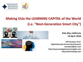 Making Oslo the LEARNING CAPITAL of the World
(i.e. "Next-Generation Smart City")
Palo Alto, California
19 April, 2018
Eilif Trondsen, Ph.D.
Digital Education & Learning Economist
etrondsen@sbi-i.com
http://www.strategicbusinessinsights.com
http://siliconvikings.com
1
 