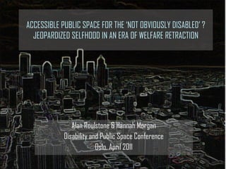 ACCESSIBLE PUBLIC SPACE FOR THE ‘NOT OBVIOUSLY DISABLED’ ?JEOPARDIZED SELFHOOD IN AN ERA OF WELFARE RETRACTION Alan Roulstone & Hannah Morgan Disability and Public Space Conference Oslo, April 2011 