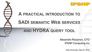 A PRACTICAL INTRODUCTION TO
SADI SEMANTIC WEB SERVICES
AND HYDRA QUERY TOOL
Alexandre Riazanov, CTO
IPSNP Computing Inc
Oslo University, Sep 23, 2015
 