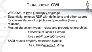 DIGRESSION: OWL
• W3C OWL = Web Ontology Language
• Essentially, extends RDF with definitions and other axioms
for classes (types of objects) and properties (binary
relations).
• Most useful axiom types -- class and property chierarchies:
Patient subClassOf Person
loves subPropertyOf knows
• SADI reuses property restriction syntax:
has_MRN exactly 1 string
 