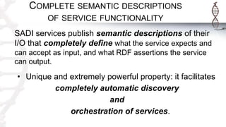COMPLETE SEMANTIC DESCRIPTIONS
OF SERVICE FUNCTIONALITY
SADI services publish semantic descriptions of their
I/O that completely define what the service expects and
can accept as input, and what RDF assertions the service
can output.
• Unique and extremely powerful property: it facilitates
completely automatic discovery
and
orchestration of services.
 