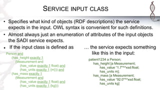 SERVICE INPUT CLASS
• Specifies what kind of objects (RDF descriptions) the service
expects in the input. OWL syntax is convenient for such definitions.
• Almost always just an enumeration of attributes of the input objects
the SADI service expects.
● If the input class is defined as
Person and
(has_height exactly 1
(Measurement and
(has_value exactly 1 float) and
(has_units exactly 1 {m})) and
(has_mass exactly 1
(Measurement and
(has_value exactly 1 float) and
(has_units exactly 1 {kg}))
… the service expects something
like this in the input:
patient1234 a Person;
has_height [a Measurement;
has_value “1.7"^^xsd:float;
has_units m];
has_mass [a Measurement;
has_value “92.0"^^xsd:float;
has_units kg]
 