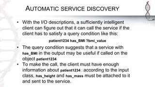 AUTOMATIC SERVICE DISCOVERY
• With the I/O descriptions, a sufficiently intelligent
client can figure out that it can call the service if the
client has to satisfy a query condition like this:
patient1234 has_BMI ?bmi_value
• The query condition suggests that a service with
has_BMI in the output may be useful if called on the
object patient1234
• To make the call, the client must have enough
information about patient1234 : according to the input
class, has_height and has_mass must be attached to it
and sent to the service.
 