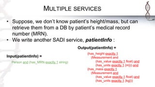 MULTIPLE SERVICES
• Suppose, we don’t know patient’s height/mass, but can
retrieve them from a DB by patient’s medical record
number (MRN).
• We write another SADI service, patientInfo :
Output(patientInfo) =
(has_height exactly 1
(Measurement and
(has_value exactly 1 float) and
(has_units exactly 1 {m})) and
(has_mass exactly 1
(Measurement and
(has_value exactly 1 float) and
(has_units exactly 1 {kg}))
Input(patientInfo) =
Person and (has_MRN exactly 1 string)
 