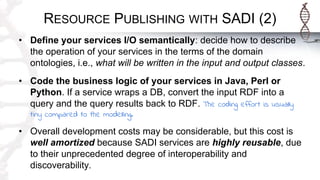 RESOURCE PUBLISHING WITH SADI (2)
• Define your services I/O semantically: decide how to describe
the operation of your services in the terms of the domain
ontologies, i.e., what will be written in the input and output classes.
• Code the business logic of your services in Java, Perl or
Python. If a service wraps a DB, convert the input RDF into a
query and the query results back to RDF. The coding effort is usually
tiny compared to the modelling.
• Overall development costs may be considerable, but this cost is
well amortized because SADI services are highly reusable, due
to their unprecedented degree of interoperability and
discoverability.
 