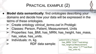 PRACTICAL EXAMPLE (2)
● Model data semantically: find ontologies describing your
domains and decide how your data will be expressed in the
terms of these ontologies.
➢ Create ontology clinical_terms.owl in Protégé:
➢ Classes: Person, Patient, Measurement, Units
➢ Properties: has_BMI, has_MRN, has_height, has_mass,
has_value, has_units.
➢ Individuals: m, kg.
➢ RDF data sample:
patient1234 a Patient;
has_MRN “1234”^^xsd:string;
has_height [a Measurement;
has_value “1.7"^^xsd:float;
has_units m];
. . .
 