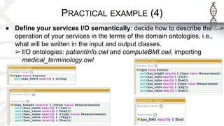 PRACTICAL EXAMPLE (4)
● Define your services I/O semantically: decide how to describe the
operation of your services in the terms of the domain ontologies, i.e.,
what will be written in the input and output classes.
➢ I/O ontologies: patientInfo.owl and computeBMI.owl, importing
medical_terminology.owl
 