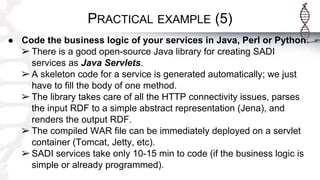 PRACTICAL EXAMPLE (5)
● Code the business logic of your services in Java, Perl or Python.
➢ There is a good open-source Java library for creating SADI
services as Java Servlets.
➢ A skeleton code for a service is generated automatically; we just
have to fill the body of one method.
➢ The library takes care of all the HTTP connectivity issues, parses
the input RDF to a simple abstract representation (Jena), and
renders the output RDF.
➢ The compiled WAR file can be immediately deployed on a servlet
container (Tomcat, Jetty, etc).
➢ SADI services take only 10-15 min to code (if the business logic is
simple or already programmed).
 