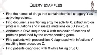 QUERY EXAMPLES
• Find the names of drugs that contain chemical category Y as
active ingredients.
• Find documents mentioning enzyme activity X, extract info on
protein mutations and visualize mutations on 3D structure.
• Annotate a DNA sequence X with molecular functions of
proteins produced by the corresponding gene.
• Find patients with precondition X diagnosed with infections Y
resulting from procedure Z.
• Find patients diagnosed with X while taking drug C.
 