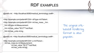 RDF EXAMPLES
@prefix mt: <http://localhost:8080/medical_terminology.owl#> .
<http://example.com/patient#1234> rdf:type mt:Patient .
<http://example.com/patient#1234> mt:has_mass _:hm .
_:hm rdf:type mt:Measurement .
_:hm mt:has_value "92.0"^^xsd:float .
_:hm mt:has_units mt:kg .
@prefix mt: <http://localhost:8080/medical_terminology.owl#> .
<http://example.com/patient#1234> a mt:Person ;
mt:has_mass [a mt:Measurement;
mt:has_value "92.0"^^xsd:float;
mt:has_units mt:kg] .
The original XML-
based rendering
format is also
popular.
 