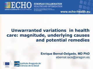 www.echo-health.eu
Unwarranted variations in health
care: magnitude, underlying causes
and potential remedies
Enrique Bernal-Delgado, MD PhD
ebernal.iacs@aragon.es
 