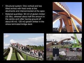 •   Structural system: One vertical and two
    tilted arches with fixed ends at the
    abutments and interconnected at the apex
•   Material quantities: 90 m3 of glulam timber
    (Gl 36c), whereof about half the amount in
    the centre arch after having ground off
    about 40 m3. 120 m3 glulam timber in the
    stress laminated bridge deck
 