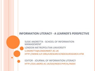 INFORMATION LITERACY - A LEARNER'S PERSPECTIVE SUSIE ANDRETTA - SCHOOL OF INFORMATION MANAGEMENT LONDON METROPOLITAN UNIVERSITY [email_address]   HTTP://WWW.ILIT.ORG/ILRESEARCH/INDEXILRESEARCH.HTM EDITOR - JOURNAL OF INFORMATION LITERACY HTTP://OJS.LBORO.AC.UK/OJS/INDEX.PHP/JIL/INDEX 