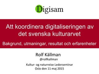 Rolf Källman
@rolfkallman
Kultur- og naturreise Lederseminar
Oslo den 11 maj 2015
Att koordinera digitaliseringen av
det svenska kulturarvet
Bakgrund, utmaningar, resultat och erfarenheter
 