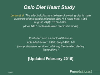 Oslo Diet Heart Study
Leren et al. The effect of plasma cholesterol lowering diet in male
survivors of myocardial infarction. Bull N Y Acad Med. 1968
August; 44(8): 1012–1020.
(does NOT contain detailed diet instrcutions)
Published also as doctoral thesis in
Acta Med Scand. 1966; Suppl 466; 1-9
(comprehensive version containing the detailed dietary
instructions )
[Updated February 2015]
Page 1
 