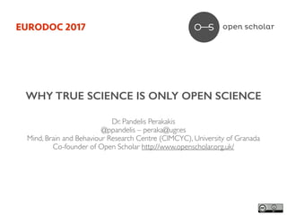 WHY TRUE SCIENCE IS ONLY OPEN SCIENCE
Dr. Pandelis Perakakis	
@ppandelis – peraka@ugr.es	
Mind, Brain and Behaviour Research Centre (CIMCYC), University of Granada	
Co-founder of Open Scholar http://www.openscholar.org.uk/	
EURODOC 2017
 