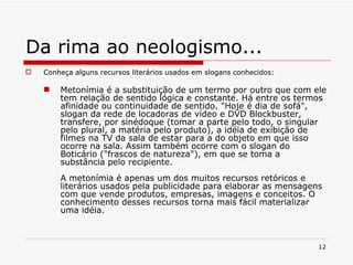 Da rima ao neologismo... Conheça alguns recursos literários usados em slogans conhecidos: Metonímia é a substituição de um termo por outro que com ele tem relação de sentido lógica e constante. Há entre os termos afinidade ou continuidade de sentido. "Hoje é dia de sofá", slogan da rede de locadoras de vídeo e DVD Blockbuster, transfere, por sinédoque (tomar a parte pelo todo, o singular pelo plural, a matéria pelo produto), a idéia de exibição de filmes na TV da sala de estar para a do objeto em que isso ocorre na sala. Assim também ocorre com o slogan do Boticário ("frascos de natureza"), em que se toma a substância pelo recipiente. A metonímia é apenas um dos muitos recursos retóricos e literários usados pela publicidade para elaborar as mensagens com que vende produtos, empresas, imagens e conceitos. O conhecimento desses recursos torna mais fácil materializar uma idéia.   