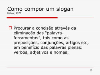 Como compor um slogan Reboul, 1975 Procurar a concisão através da eliminação das “palavra-ferramentas”, tais como as preposições, conjunções, artigos etc, em benefício das palavras plenas: verbos, adjetivos e nomes; 