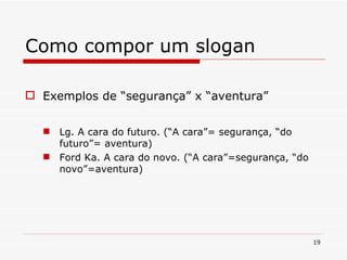 Como compor um slogan Exemplos de “segurança” x “aventura” Lg. A cara do futuro. (“A cara”= segurança, “do futuro”= aventura) Ford Ka. A cara do novo. (“A cara”=segurança, “do novo”=aventura) 