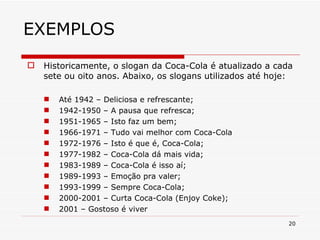 EXEMPLOS Historicamente, o slogan da Coca-Cola é atualizado a cada sete ou oito anos. Abaixo, os slogans utilizados até hoje: Até 1942 – Deliciosa e refrescante; 1942-1950 – A pausa que refresca; 1951-1965 – Isto faz um bem; 1966-1971 – Tudo vai melhor com Coca-Cola 1972-1976 – Isto é que é, Coca-Cola; 1977-1982 – Coca-Cola dá mais vida; 1983-1989 – Coca-Cola é isso aí; 1989-1993 – Emoção pra valer; 1993-1999 – Sempre Coca-Cola; 2000-2001 – Curta Coca-Cola (Enjoy Coke); 2001 – Gostoso é viver 