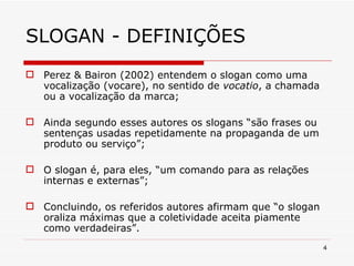 SLOGAN - DEFINIÇÕES Perez & Bairon (2002) entendem o slogan como uma vocalização (vocare), no sentido de  vocatio , a chamada ou a vocalização da marca; Ainda segundo esses autores os slogans “são frases ou sentenças usadas repetidamente na propaganda de um produto ou serviço”; O slogan é, para eles, “um comando para as relações internas e externas”; Concluindo, os referidos autores afirmam que “o slogan oraliza máximas que a coletividade aceita piamente como verdadeiras”. 
